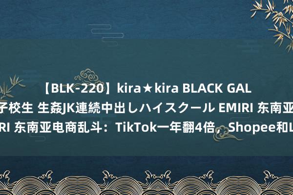 【BLK-220】kira★kira BLACK GAL 留年5年目のお姉黒ギャル女子校生 生姦JK連続中出しハイスクール EMIRI 东南亚电商乱斗：TikTok一年翻4倍，Shopee和Lazada前二