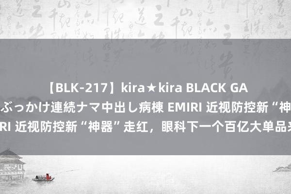 【BLK-217】kira★kira BLACK GAL黒ギャルご奉仕ナース 大量ぶっかけ連続ナマ中出し病棟 EMIRI 近视防控新“神器”走红，眼科下一个百亿大单品来了？