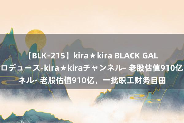 【BLK-215】kira★kira BLACK GAL 黒ギャル・EMIRIプロデュース-kira★kiraチャンネル- 老股估值910亿，一批职工财务目田