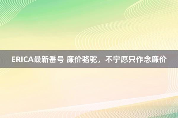 ERICA最新番号 廉价骆驼，不宁愿只作念廉价