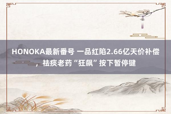 HONOKA最新番号 一品红陷2.66亿天价补偿，祛痰老药“狂飙”按下暂停键