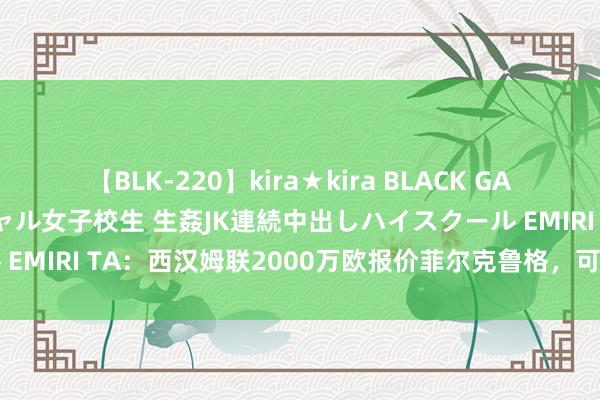 【BLK-220】kira★kira BLACK GAL 留年5年目のお姉黒ギャル女子校生 生姦JK連続中出しハイスクール EMIRI TA：西汉姆联2000万欧报价菲尔克鲁格，可是遭到多特拒却