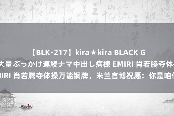 【BLK-217】kira★kira BLACK GAL黒ギャルご奉仕ナース 大量ぶっかけ連続ナマ中出し病棟 EMIRI 肖若腾夺体操万能铜牌，米兰官博祝愿：你是咱们的自负