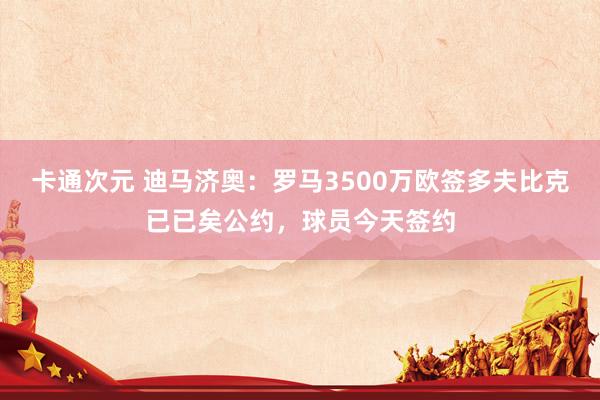 卡通次元 迪马济奥：罗马3500万欧签多夫比克已已矣公约，球员今天签约