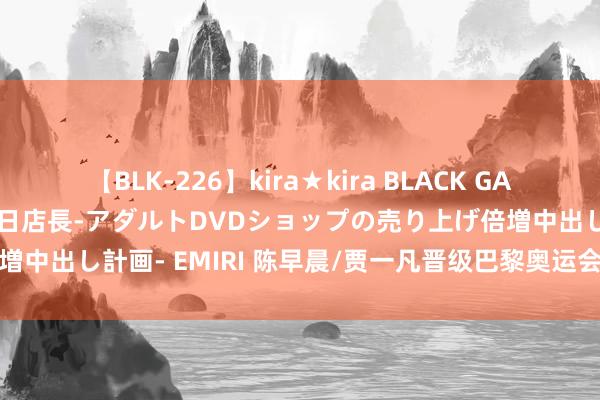 【BLK-226】kira★kira BLACK GAL 黒ギャル露出セクハラ1日店長-アダルトDVDショップの売り上げ倍増中出し計画- EMIRI 陈早晨/贾一凡晋级巴黎奥运会羽毛球女双决赛