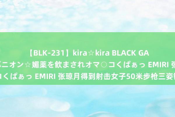 【BLK-231】kira☆kira BLACK GAL 黒ギャル中出し温泉コンパニオン☆媚薬を飲まされオマ○コくぱぁっ EMIRI 张琼月得到射击女子50米步枪三姿铜牌