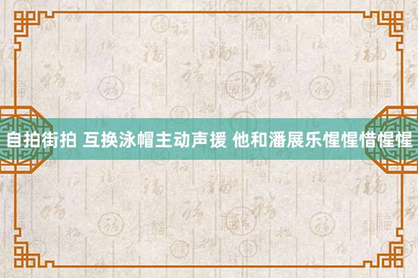 自拍街拍 互换泳帽主动声援 他和潘展乐惺惺惜惺惺