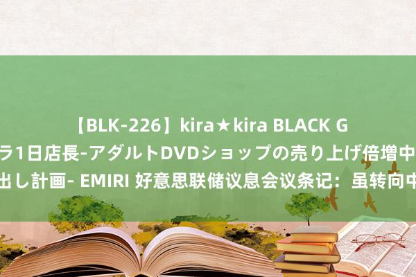 【BLK-226】kira★kira BLACK GAL 黒ギャル露出セクハラ1日店長-アダルトDVDショップの売り上げ倍増中出し計画- EMIRI 好意思联储议息会议条记：虽转向中性，但对降息似有瞻念望