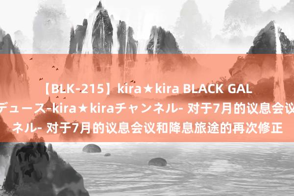 【BLK-215】kira★kira BLACK GAL 黒ギャル・EMIRIプロデュース-kira★kiraチャンネル- 对于7月的议息会议和降息旅途的再次修正