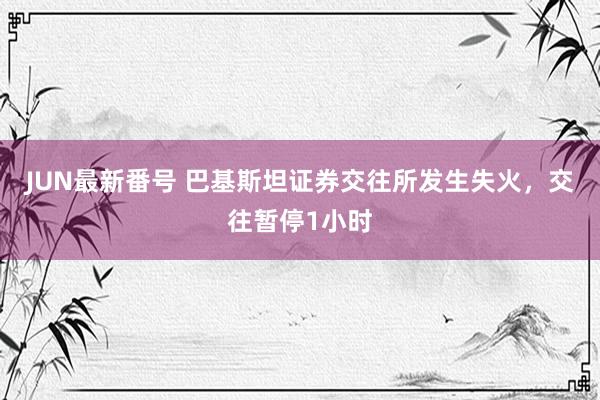 JUN最新番号 巴基斯坦证券交往所发生失火，交往暂停1小时