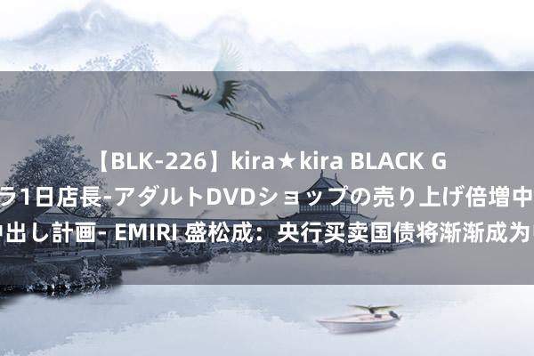 【BLK-226】kira★kira BLACK GAL 黒ギャル露出セクハラ1日店長-アダルトDVDショップの売り上げ倍増中出し計画- EMIRI 盛松成：央行买卖国债将渐渐成为中国货币策略的器具之一