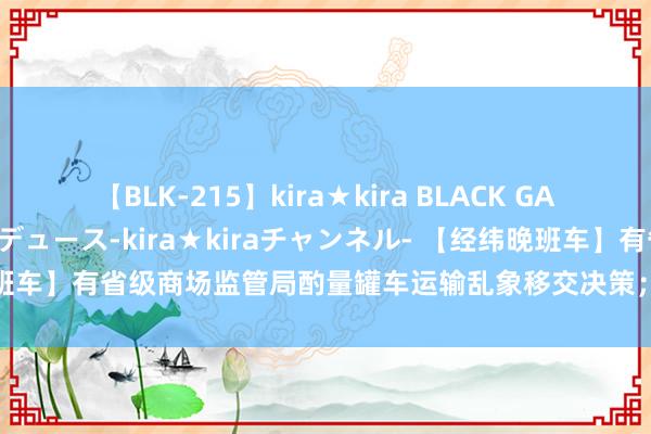 【BLK-215】kira★kira BLACK GAL 黒ギャル・EMIRIプロデュース-kira★kiraチャンネル- 【经纬晚班车】有省级商场监管局酌量罐车运输乱象移交决策；余额宝收益率跌破1.5%