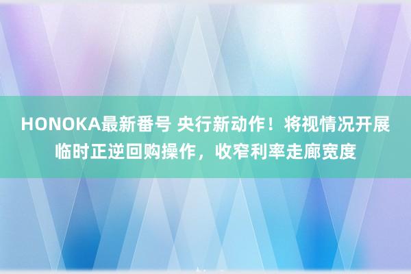 HONOKA最新番号 央行新动作！将视情况开展临时正逆回购操作，收窄利率走廊宽度