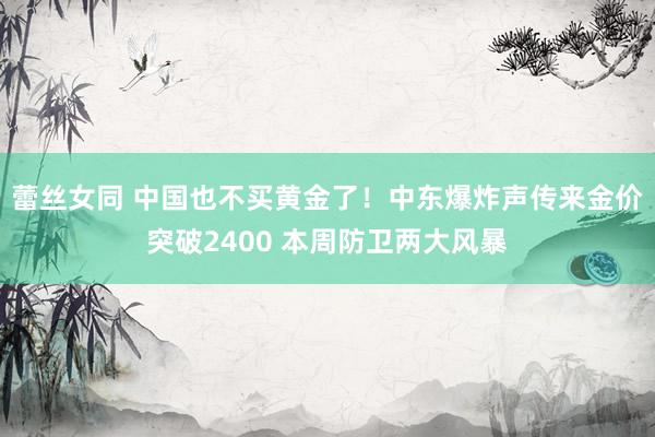 蕾丝女同 中国也不买黄金了！中东爆炸声传来金价突破2400 本周防卫两大风暴