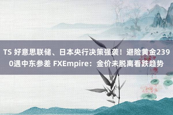 TS 好意思联储、日本央行决策强袭！避险黄金2390遇中东参差 FXEmpire：金价未脱离看跌趋势