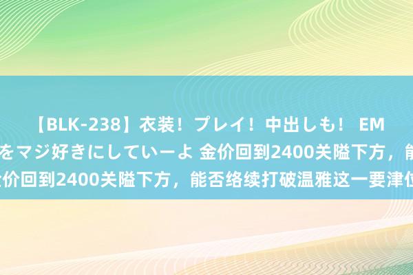 【BLK-238】衣装！プレイ！中出しも！ EMIRIのつぶやき指令で私をマジ好きにしていーよ 金价回到2400关隘下方，能否络续打破温雅这一要津位！