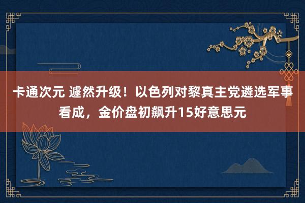 卡通次元 遽然升级！以色列对黎真主党遴选军事看成，金价盘初飙升15好意思元