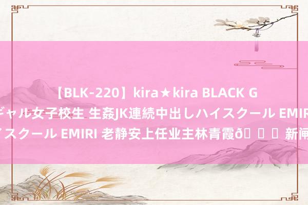 【BLK-220】kira★kira BLACK GAL 留年5年目のお姉黒ギャル女子校生 生姦JK連続中出しハイスクール EMIRI 老静安上任业主林青霞?新闸路/泰兴路