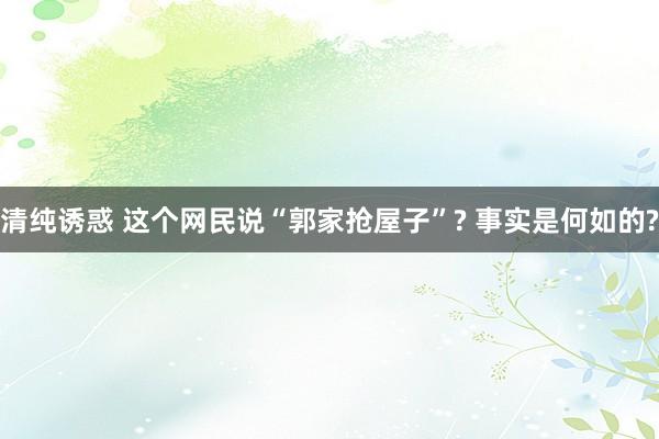 清纯诱惑 这个网民说“郭家抢屋子”? 事实是何如的?