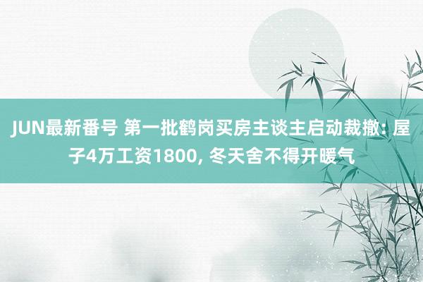 JUN最新番号 第一批鹤岗买房主谈主启动裁撤: 屋子4万工资1800， 冬天舍不得开暖气