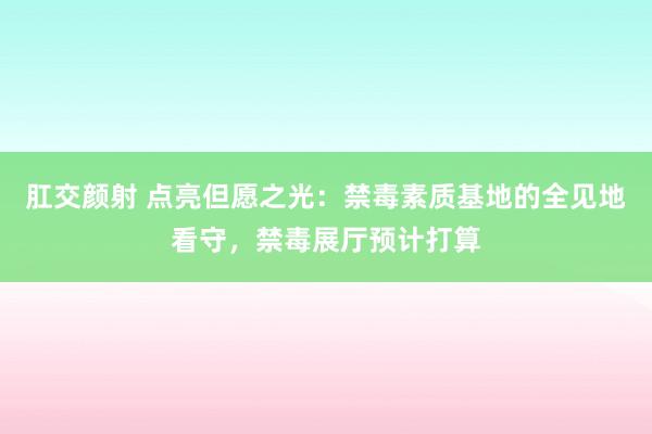 肛交颜射 点亮但愿之光：禁毒素质基地的全见地看守，禁毒展厅预计打算