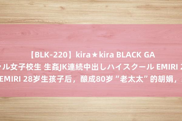 【BLK-220】kira★kira BLACK GAL 留年5年目のお姉黒ギャル女子校生 生姦JK連続中出しハイスクール EMIRI 28岁生孩子后，酿成80岁“老太太”的胡娟，现时过得若何样？