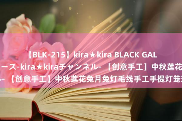 【BLK-215】kira★kira BLACK GAL 黒ギャル・EMIRIプロデュース-kira★kiraチャンネル- 【创意手工】中秋莲花兔月兔灯毛线手工手提灯笼玩物遮拦