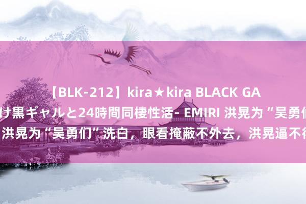 【BLK-212】kira★kira BLACK GAL レンタル痴女GAL-日焼け黒ギャルと24時間同棲性活- EMIRI 洪晃为“吴勇们”洗白，眼看掩蔽不外去，洪晃逼不得已说念歉