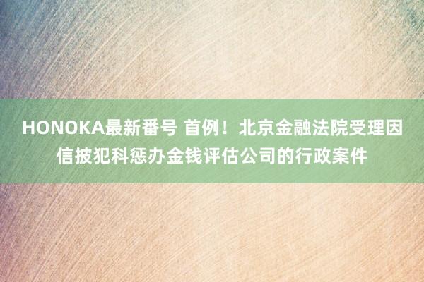 HONOKA最新番号 首例！北京金融法院受理因信披犯科惩办金钱评估公司的行政案件