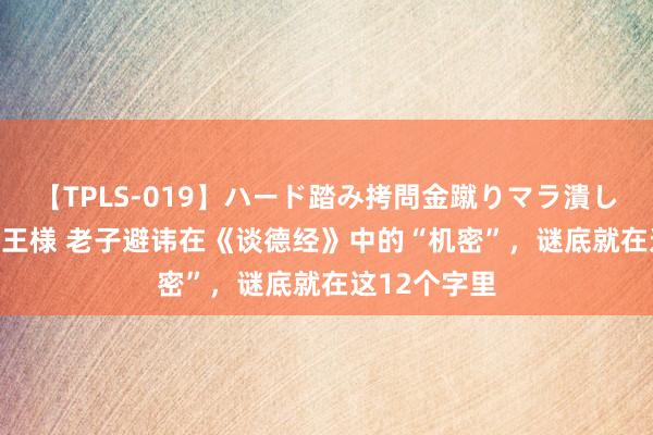 【TPLS-019】ハード踏み拷問金蹴りマラ潰し処刑 JUN女王様 老子避讳在《谈德经》中的“机密”，谜底就在这12个字里