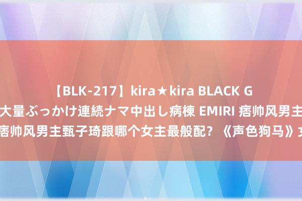 【BLK-217】kira★kira BLACK GAL黒ギャルご奉仕ナース 大量ぶっかけ連続ナマ中出し病棟 EMIRI 痞帅风男主甄子琦跟哪个女主最般配？《声色狗马》女主惊艳到我