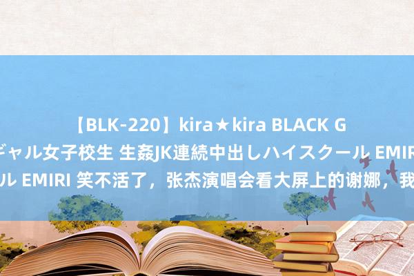 【BLK-220】kira★kira BLACK GAL 留年5年目のお姉黒ギャル女子校生 生姦JK連続中出しハイスクール EMIRI 笑不活了，张杰演唱会看大屏上的谢娜，我在驳倒区笑晕曩昔