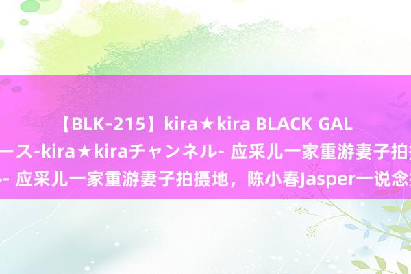 【BLK-215】kira★kira BLACK GAL 黒ギャル・EMIRIプロデュース-kira★kiraチャンネル- 应采儿一家重游妻子拍摄地，陈小春Jasper一说念探险