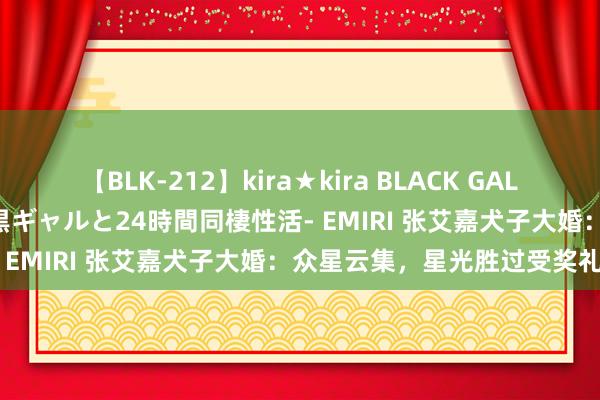 【BLK-212】kira★kira BLACK GAL レンタル痴女GAL-日焼け黒ギャルと24時間同棲性活- EMIRI 张艾嘉犬子大婚：众星云集，星光胜过受奖礼