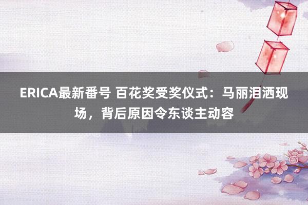 ERICA最新番号 百花奖受奖仪式：马丽泪洒现场，背后原因令东谈主动容