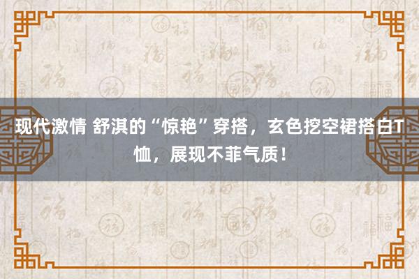 现代激情 舒淇的“惊艳”穿搭，玄色挖空裙搭白T恤，展现不菲气质！