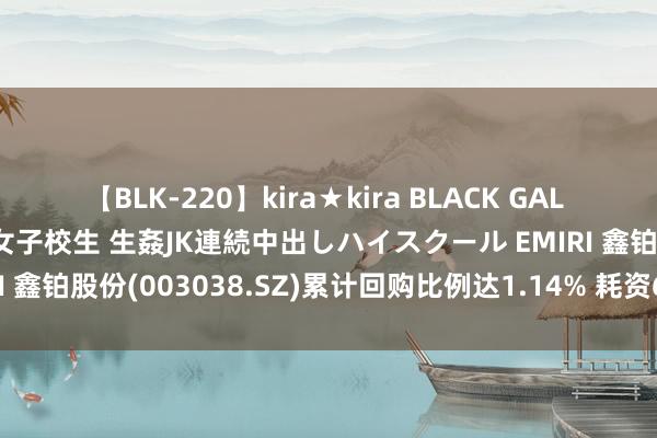 【BLK-220】kira★kira BLACK GAL 留年5年目のお姉黒ギャル女子校生 生姦JK連続中出しハイスクール EMIRI 鑫铂股份(003038.SZ)累计回购比例达1.14% 耗资6009.94万元