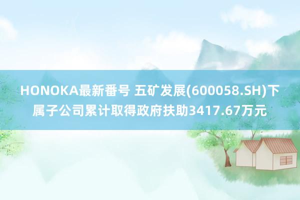 HONOKA最新番号 五矿发展(600058.SH)下属子公司累计取得政府扶助3417.67万元