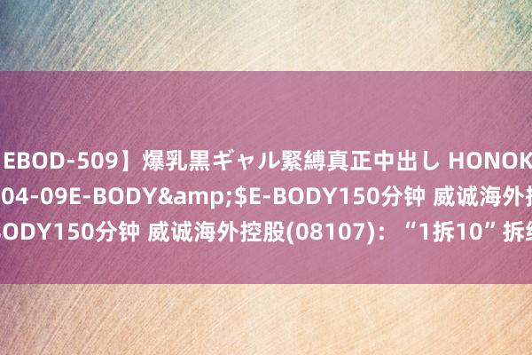 【EBOD-509】爆乳黒ギャル緊縛真正中出し HONOKA</a>2016-04-09E-BODY&$E-BODY150分钟 威诚海外控股(08107)：“1拆10”拆细股份