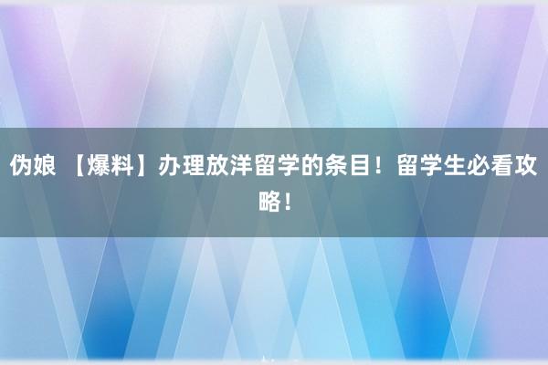 伪娘 【爆料】办理放洋留学的条目！留学生必看攻略！