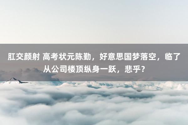 肛交颜射 高考状元陈勤，好意思国梦落空，临了从公司楼顶纵身一跃，悲乎？