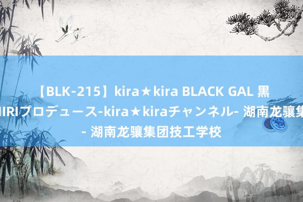 【BLK-215】kira★kira BLACK GAL 黒ギャル・EMIRIプロデュース-kira★kiraチャンネル- 湖南龙骧集团技工学校