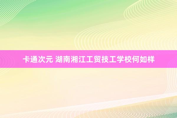 卡通次元 湖南湘江工贸技工学校何如样