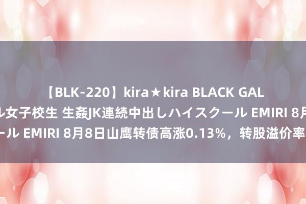 【BLK-220】kira★kira BLACK GAL 留年5年目のお姉黒ギャル女子校生 生姦JK連続中出しハイスクール EMIRI 8月8日山鹰转债高涨0.13%，转股溢价率64.48%