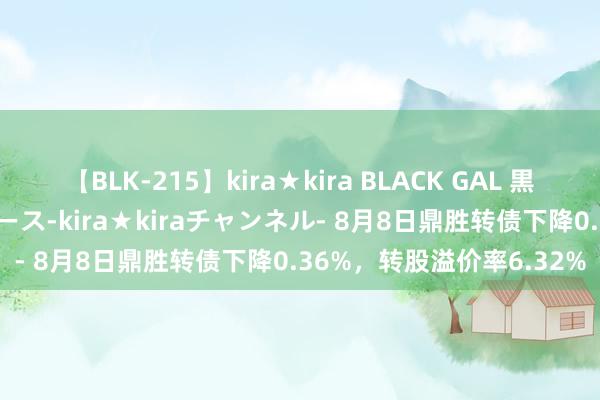 【BLK-215】kira★kira BLACK GAL 黒ギャル・EMIRIプロデュース-kira★kiraチャンネル- 8月8日鼎胜转债下降0.36%，转股溢价率6.32%