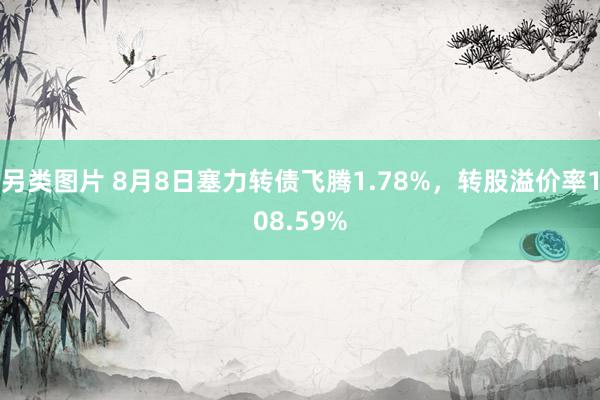 另类图片 8月8日塞力转债飞腾1.78%，转股溢价率108.59%