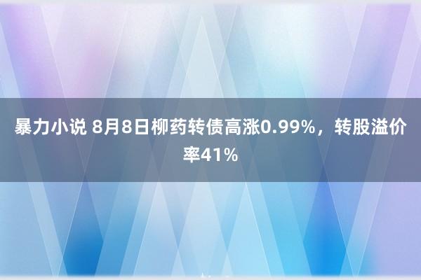 暴力小说 8月8日柳药转债高涨0.99%，转股溢价率41%