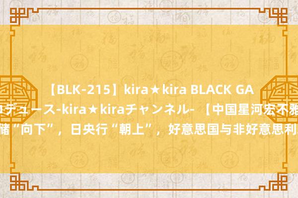 【BLK-215】kira★kira BLACK GAL 黒ギャル・EMIRIプロデュース-kira★kiraチャンネル- 【中国星河宏不雅】好意思联储“向下”，日央行“朝上”，好意思国与非好意思利差将拘谨 ——FOMC、QRA与日央行议息会议