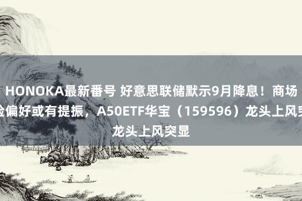 HONOKA最新番号 好意思联储默示9月降息！商场风险偏好或有提振，A50ETF华宝（159596）龙头上风突显