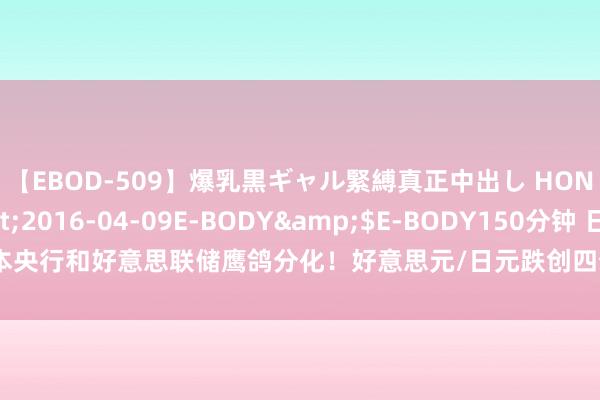 【EBOD-509】爆乳黒ギャル緊縛真正中出し HONOKA</a>2016-04-09E-BODY&$E-BODY150分钟 日本央行和好意思联储鹰鸽分化！好意思元/日元跌创四个半月新低，分析师：后市仍偏空